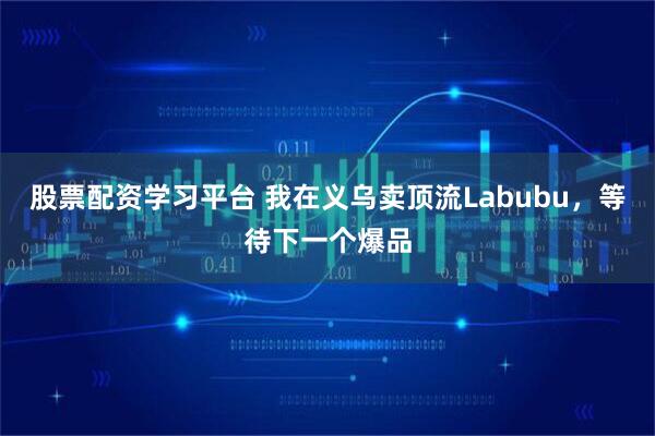 股票配资学习平台 我在义乌卖顶流Labubu，等待下一个爆品