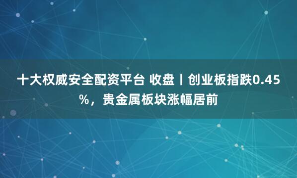 十大权威安全配资平台 收盘丨创业板指跌0.45%，贵金属板块涨幅居前