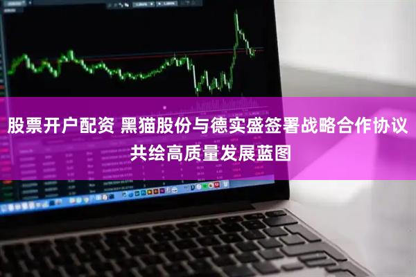 股票开户配资 黑猫股份与德实盛签署战略合作协议 共绘高质量发展蓝图