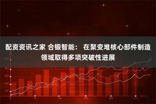 配资资讯之家 合锻智能： 在聚变堆核心部件制造领域取得多项突破性进展