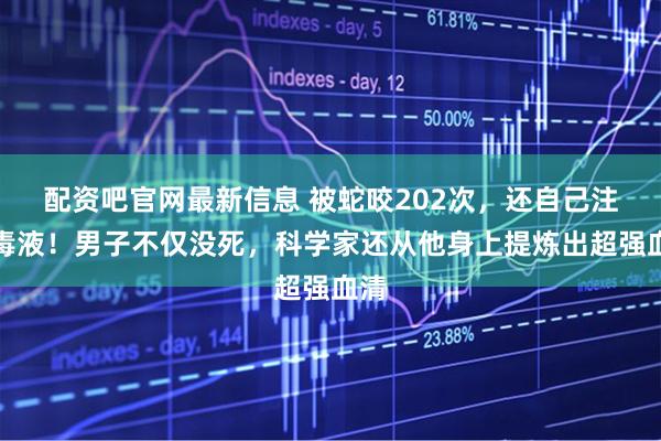 配资吧官网最新信息 被蛇咬202次，还自己注射毒液！男子不仅没死，科学家还从他身上提炼出超强血清