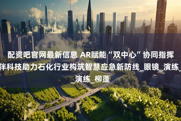 配资吧官网最新信息 AR赋能“双中心”协同指挥，灵伴科技助力石化行业构筑智慧应急新防线_眼镜_演练_柳蓬