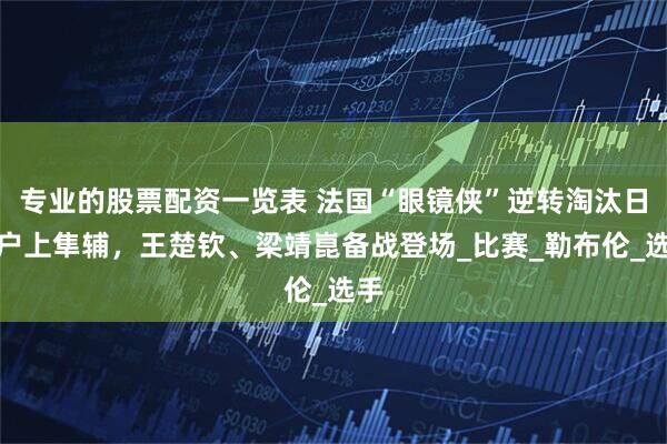 专业的股票配资一览表 法国“眼镜侠”逆转淘汰日本户上隼辅，王楚钦、梁靖崑备战登场_比赛_勒布伦_选手