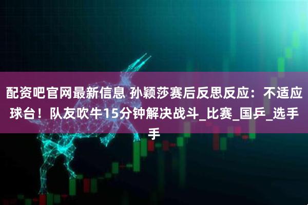 配资吧官网最新信息 孙颖莎赛后反思反应：不适应球台！队友吹牛15分钟解决战斗_比赛_国乒_选手