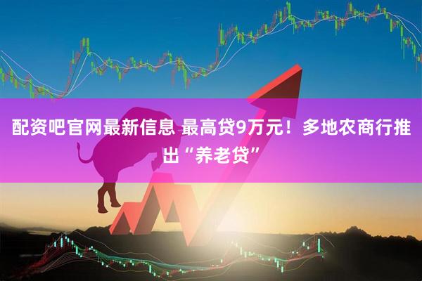 配资吧官网最新信息 最高贷9万元！多地农商行推出“养老贷”
