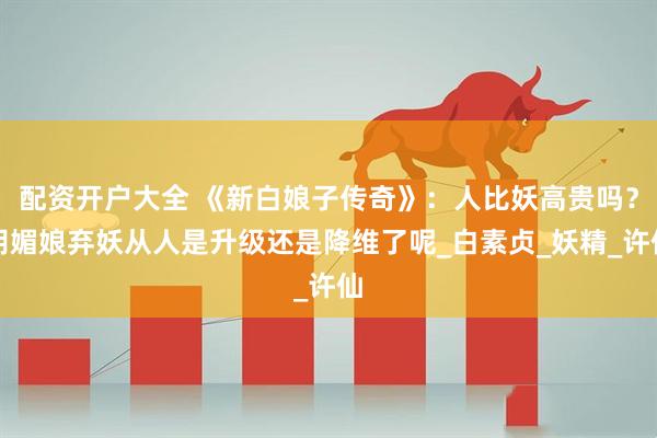 配资开户大全 《新白娘子传奇》：人比妖高贵吗？胡媚娘弃妖从人是升级还是降维了呢_白素贞_妖精_许仙