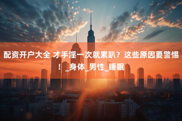 配资开户大全 才手淫一次就累趴？这些原因要警惕！_身体_男性_睡眠