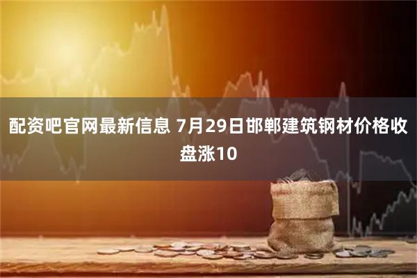 配资吧官网最新信息 7月29日邯郸建筑钢材价格收盘涨10