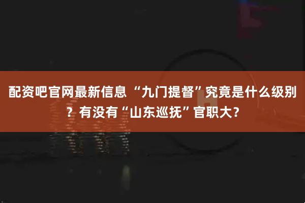 配资吧官网最新信息 “九门提督”究竟是什么级别？有没有“山东巡抚”官职大？