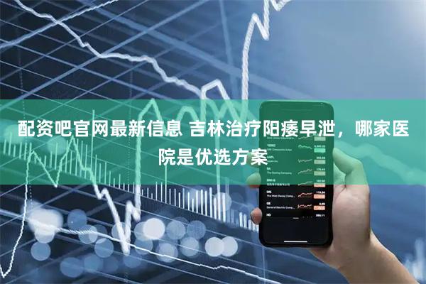 配资吧官网最新信息 吉林治疗阳痿早泄，哪家医院是优选方案