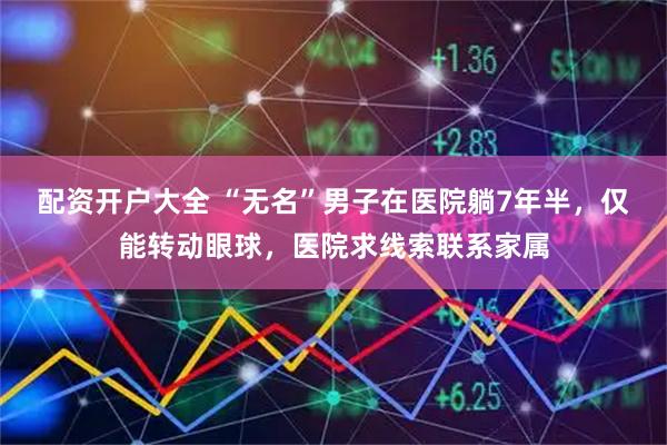 配资开户大全 “无名”男子在医院躺7年半，仅能转动眼球，医院求线索联系家属