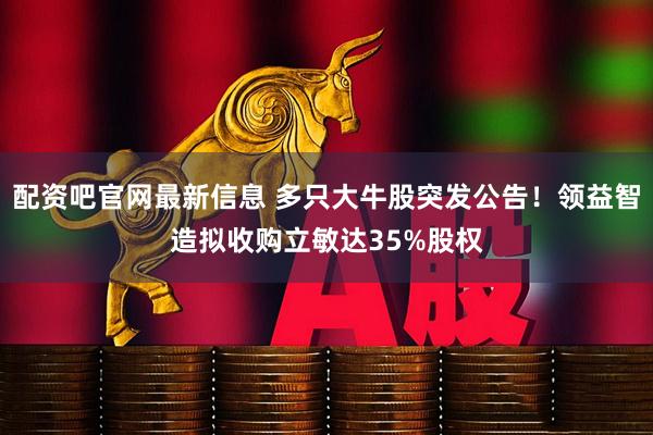 配资吧官网最新信息 多只大牛股突发公告！领益智造拟收购立敏达35%股权