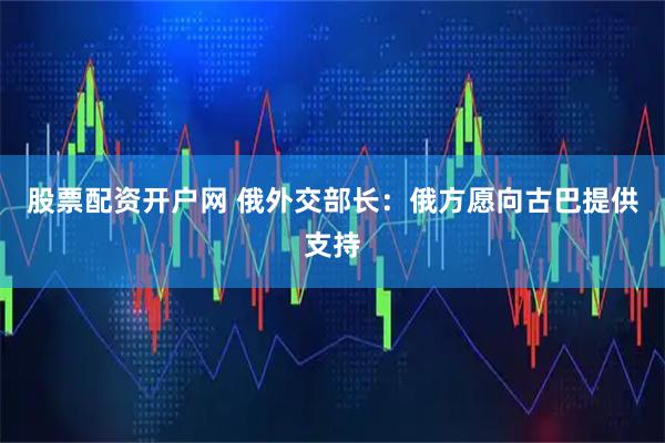 股票配资开户网 俄外交部长：俄方愿向古巴提供支持